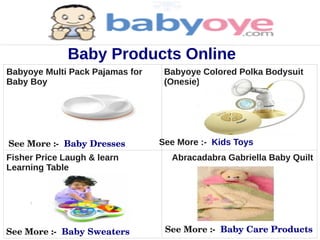 Baby Products Online
Babyoye Multi Pack Pajamas for    Babyoye Colored Polka Bodysuit
Baby Boy                          (Onesie) for Baby Girl




See More :­  Baby Dresses        See More :- Kids Toys
Fisher Price Laugh & learn         Abracadabra Gabriella Baby Quilt
Learning Table




See More :­  Baby Sweaters        See More :­  Baby Care Products
 