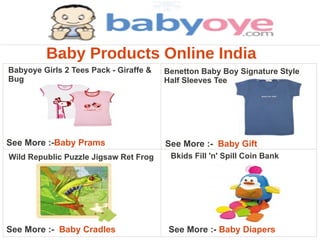 Baby Products Online India
Babyoye Girls 2 Tees Pack - Giraffe &   Benetton Baby Boy Signature Style
Bug                                     Half Sleeves Tee




See More :-Baby Prams                   See More :- Baby Gift
Wild Republic Puzzle Jigsaw Ret Frog     Bkids Fill 'n' Spill Coin Bank




See More :- Baby Cradles                 See More :- Baby Diapers
 