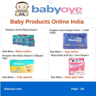 Baby Products Online India
  Pampers Active Baby Diapers        Huggies Jeans Diaper Pants - L 23(9-
                                     14kg)




See More :-Baby cradles              See More :- Toys online
Pampers New Baby Diapers S 28(upto    Wipro Baby Soft Dry - Care Diapers
8kg)




See More :- Kids apparel              See More :- Baby gifts India



 Babyoye.com                                            Page : 1/6
 