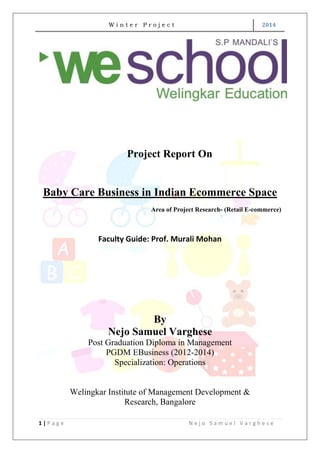 W i n t e r P r o j e c t 2014
1 | P a g e N e j o S a m u e l V a r g h e s e
Project Report On
Baby Care Business in Indian Ecommerce Space
Area of Project Research- (Retail E-commerce)
Faculty Guide: Prof. Murali Mohan
By
Nejo Samuel Varghese
Post Graduation Diploma in Management
PGDM EBusiness (2012-2014)
Specialization: Operations
Welingkar Institute of Management Development &
Research, Bangalore
 