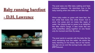 Baby running barefoot
- D.H. Lawrence
The poet sees one little baby walking and feels
immense pleasure. He describes how is the
baby looking when she walks on her little feet.
When baby walks on grass with bare feet, the
two white feet looks like white flower nod in
wind. Her poise and run looks like ripple of
water. Her playing feet on grass is so delightful
like little robin's songs. It also looks like two
white butterflies sitting together on one flower
only for moment and then fly away.
The poet wants to wander with the baby like the
wind wandering over the water. He wants the
baby standing on his knees, feet on his hands.
Her feet are as cool like syringa buds, silky and
pink coloured.
 