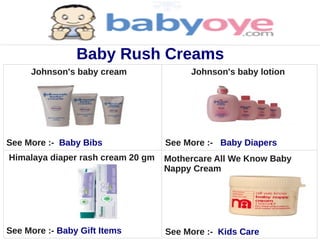 Baby Rush Creams
     Johnson's baby cream               Johnson's baby lotion




See More :- Baby Bibs              See More :- Baby Diapers
Himalaya diaper rash cream 20 gm   Mothercare All We Know Baby
                                   Nappy Cream




See More :- Baby Gift Items        See More :- Kids Care
 