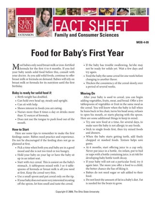 Family and Consumer Sciences
                                                                                                                         MOB-4-09



                  Food for Baby’s First Year
M      ost babies only need breast milk or iron-fortified
       formula for the first 4 to 6 months. If you feel
your baby needs solid food before this, consult with
                                                                    •	 If	 the	 baby	 has	 trouble	 swallowing,	 he/she	 may	
                                                                       not be ready for solids yet. Wait a few days and
                                                                       try	again.	
your doctor. As you add solid foods, continue to offer              •	 Feed	the	baby	the	same	cereal	for	one	week	before	
breast milk or formula on demand. Babies will rely on                  changing	to	another	flavor.
breast milk or formula for its nutrition until the first            •	 Thicken	the	consistency	of	the	cereal	slowly	over	
birthday.                                                              a	period	of	several	weeks.	

Baby is ready for solid food if:                                 Moving On
  •	 Birth	weight	has	doubled.	                                     After	 your	 baby	 is	 used	 to	 cereal,	 you	 can	 begin	
  •	 Can	hold	own	head	up,	steady	and	upright.	                  adding	vegetables,	fruits,	meat,	and	bread.	Offer	a	few	
  •	 Can	sit	with	help.	                                         tablespoons	of	vegetables	or	fruit	in	the	same	meal	as	
  •	 Shows	interest	in	foods	you	are	eating.	                    the cereal. You will know when the baby is full when
  •	 Nurses	more	than	8	times	a	day	or	drinks	more	              he leans back in his chair, turns his head away, refuses
     than 32 ounces of formula.                                  to	open	his	mouth,	or	starts	playing	with	the	spoon.	
  •	 Does	not	use	the	tongue	to	push	food	out	of	the	            Here	are	some	additional	things	to	keep	in	mind:
     mouth.                                                         •	 Try	one	new	food	at	a	time,	for	several	days,	to	
                                                                       make	sure	the	baby	is	not	allergic	to	any	foods.
How to Start                                                        •	 Stick	to	single	foods	first,	then	try	mixed	foods	
   Here	are	some	tips	to	remember	to	make	the	first	                   and dinners.
feedings	easier.	Babies	need	practice	and	experience.	              •	 When	 the	 baby	 starts	 getting	 teeth,	 add	 finely	
Do	not	be	discouraged	if	the	feeding	does	not	go	as	                   chopped	 or	 mashed	 foods.	 Texture	 helps	 sore	
planned	at	first.                                                      gums.	
   •	 Pick	a	time	when	both	you	and	baby	are	in	a	good	             •	 At	 6	 months,	 start	 offering	 juice	 in	 a	 cup	 only.	
      mood	and	she	is	not	too	tired	or	too	hungry.	                    Never	put	juice	in	a	bottle.	An	infant,	put	to	bed	
   •	 Hold	your	baby	on	your	lap	or	have	the	baby	sit	                 or	naps	with	a	bottle	containing	juice,	is	at	risk	for	
      up	in	an	infant	seat.	                                           developing	baby	bottle	tooth	decay.	
   •	 Start	with	rice	cereal.	This	is	easiest	on	the	baby’s	        •	 If	your	baby	will	not	eat	a	particular	food,	try	it	
      stomach.	A	tablespoon	mixed	with	3	or	4	table-                   again	later.	The	more	you	offer	a	food	to	a	child,	
      spoons	of	formula	or	breast	milk	is	all	you	need	                the	better	chance	she	has	of	liking	it.	
      at	first.	Keep	the	cereal	very	thin.	                         •	 Babies	 do	not	need	sugar	or	salt	added	to	their	
   •	 Use	a	small	spoon	and	put	cereal	only	on	the	tip.                food.
   •	 If	your	baby	does	not	seem	very	interested	in	eating	         •	 Do	not	limit	the	amount	of	fat	in	a	baby’s	diet.	Fat	
      off	the	spoon,	let	him	smell	and	taste	the	cereal.               is	needed	for	the	brain	to	grow.	

                                         Copyright © 2009, The Ohio State University
 