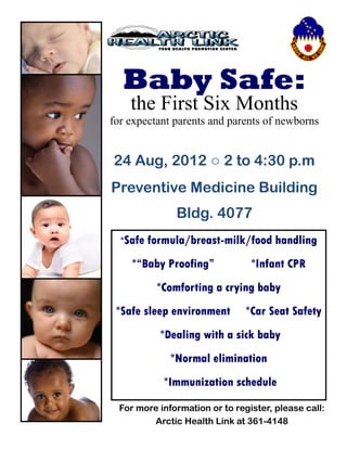 Baby Safe:
    the First Six Months
for expectant parents and parents of newborns


24 Aug, 2012 ○ 2 to 4:30 p.m
Preventive Medicine Building
               Bldg. 4077
  *Safe formula/breast-milk/food       handling
     *“Baby Proofing”            *Infant CPR
          *Comforting a crying baby
 *Safe sleep environment        *Car Seat Safety
           *Dealing with a sick baby
              *Normal elimination
            *Immunization schedule

  For more information or to register, please call:
         Arctic Health Link at 361-4148
 