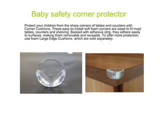 Baby safety corner protector
Protect your children from the sharp corners of tables and counters with
Corner Cushions. These easy-to-install soft foam corners are sized to fit most
tables, counters and shelving. Backed with adhesive strip, they adhere easily
to surfaces, making them removable and reusable. To offer more protection,
use foam Large Edge Cushions, which are sold separately.

 