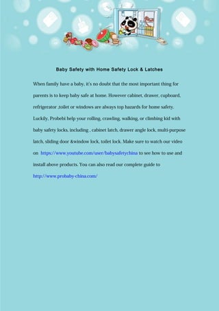 Baby Safety with Home Safety Lock & Latches
When family have a baby, it’s no doubt that the most important thing for
parents is to keep baby safe at home. However cabinet, drawer, cupboard,
refrigerator ,toilet or windows are always top hazards for home safety.
Luckily, Probebi help your rolling, crawling, walking, or climbing kid with
baby safety locks, including , cabinet latch, drawer angle lock, multi-purpose
latch, sliding door &window lock, toilet lock. Make sure to watch our video
on https://www.youtube.com/user/babysafetychina to see how to use and
install above products. You can also read our complete guide to
http://www.probaby-china.com/
 