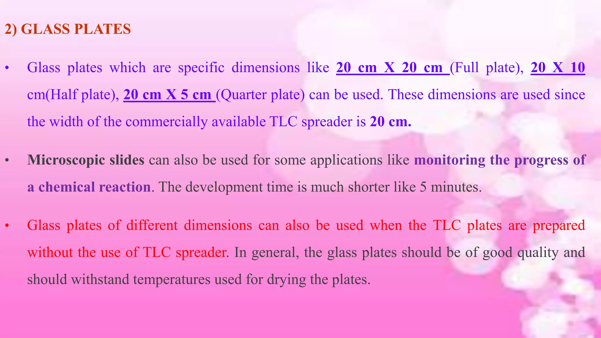 2) GLASS PLATES
• Glass plates which are specific dimensions like 20 cm X 20 cm (Full plate), 20 X 10
cm(Half plate), 20 cm X 5 cm (Quarter plate) can be used. These dimensions are used since
the width of the commercially available TLC spreader is 20 cm.
• Microscopic slides can also be used for some applications like monitoring the progress of
a chemical reaction. The development time is much shorter like 5 minutes.
• Glass plates of different dimensions can also be used when the TLC plates are prepared
without the use of TLC spreader. In general, the glass plates should be of good quality and
should withstand temperatures used for drying the plates.
 