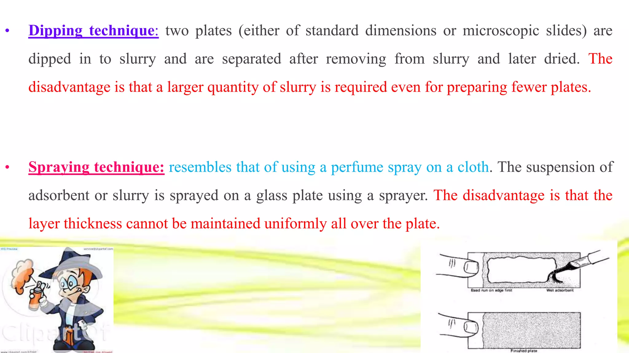 • Dipping technique: two plates (either of standard dimensions or microscopic slides) are
dipped in to slurry and are separated after removing from slurry and later dried. The
disadvantage is that a larger quantity of slurry is required even for preparing fewer plates.
• Spraying technique: resembles that of using a perfume spray on a cloth. The suspension of
adsorbent or slurry is sprayed on a glass plate using a sprayer. The disadvantage is that the
layer thickness cannot be maintained uniformly all over the plate.
 