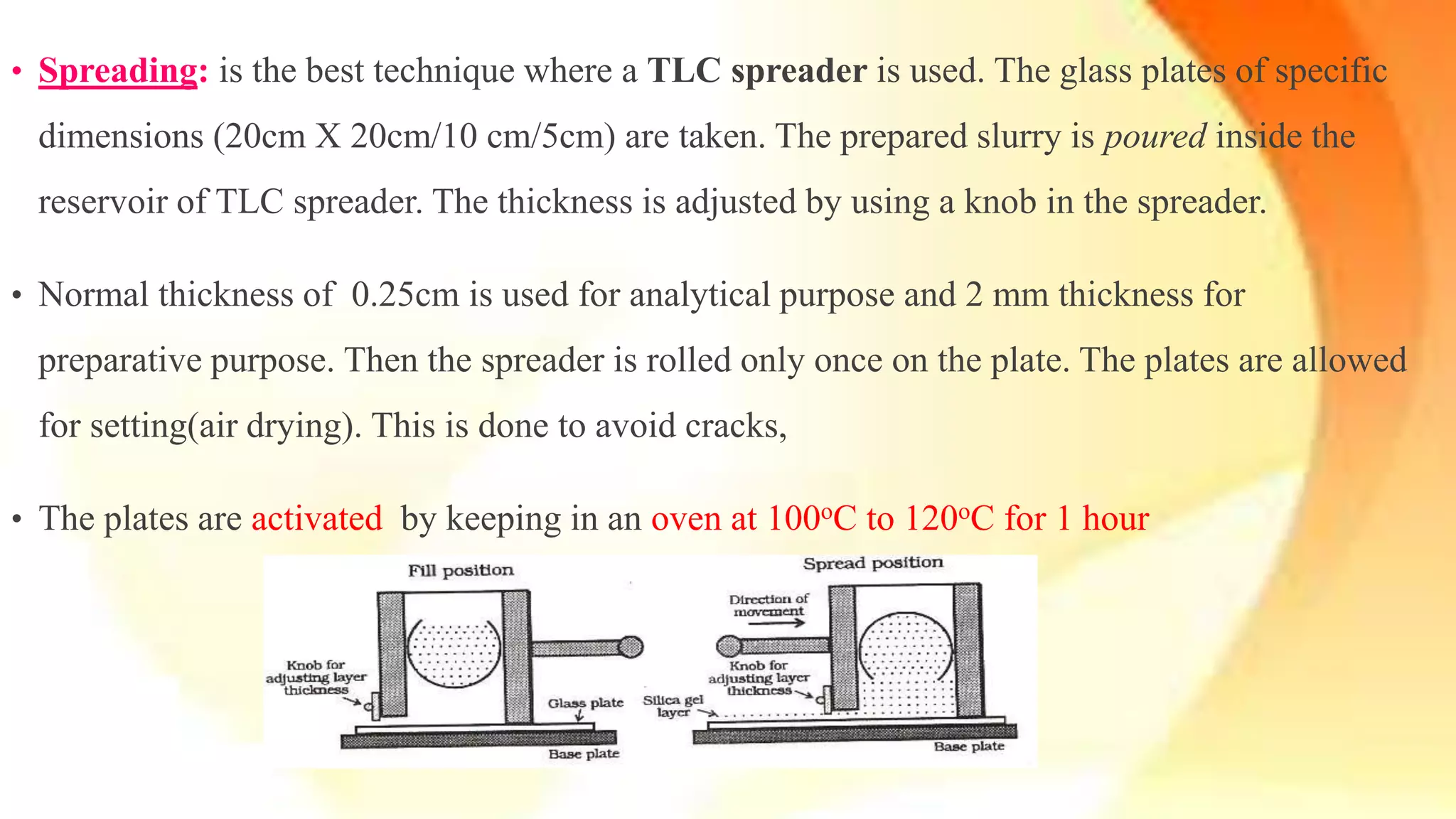 • Spreading: is the best technique where a TLC spreader is used. The glass plates of specific
dimensions (20cm X 20cm/10 cm/5cm) are taken. The prepared slurry is poured inside the
reservoir of TLC spreader. The thickness is adjusted by using a knob in the spreader.
• Normal thickness of 0.25cm is used for analytical purpose and 2 mm thickness for
preparative purpose. Then the spreader is rolled only once on the plate. The plates are allowed
for setting(air drying). This is done to avoid cracks,
• The plates are activated by keeping in an oven at 100oC to 120oC for 1 hour
 