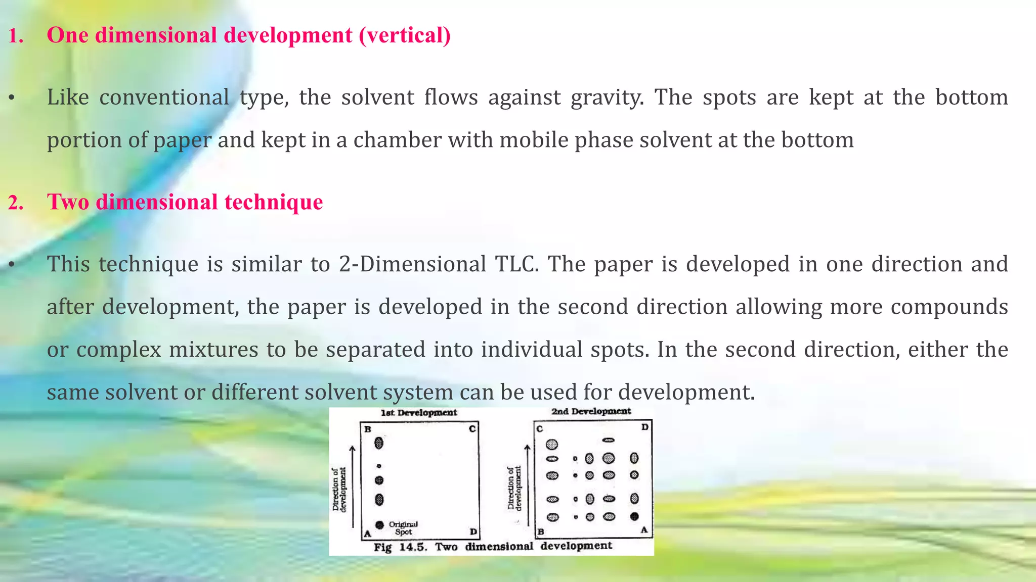 1. One dimensional development (vertical)
• Like conventional type, the solvent flows against gravity. The spots are kept at the bottom
portion of paper and kept in a chamber with mobile phase solvent at the bottom
2. Two dimensional technique
• This technique is similar to 2-Dimensional TLC. The paper is developed in one direction and
after development, the paper is developed in the second direction allowing more compounds
or complex mixtures to be separated into individual spots. In the second direction, either the
same solvent or different solvent system can be used for development.
 