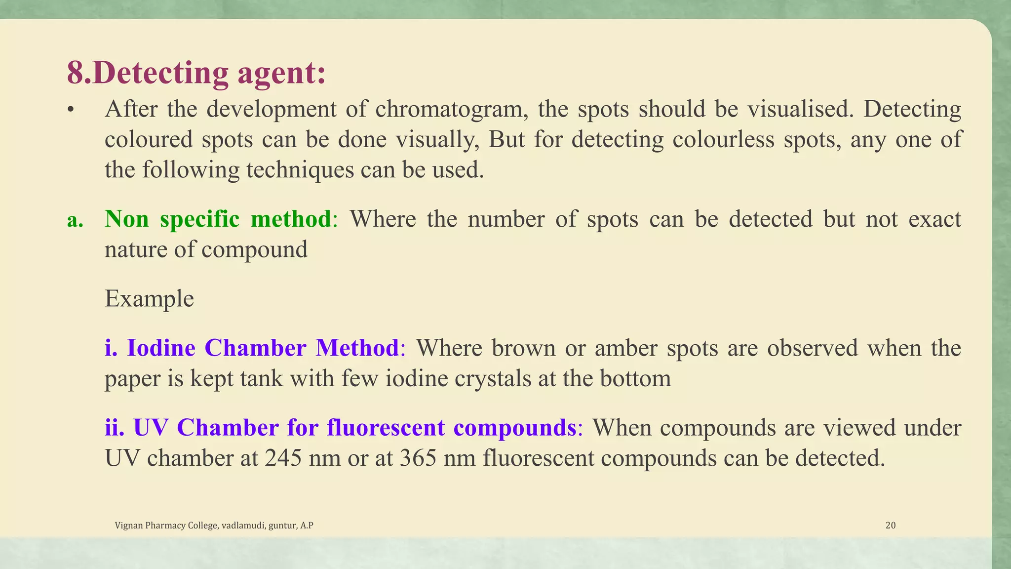 8.Detecting agent:
• After the development of chromatogram, the spots should be visualised. Detecting
coloured spots can be done visually, But for detecting colourless spots, any one of
the following techniques can be used.
a. Non specific method: Where the number of spots can be detected but not exact
nature of compound
Example
i. Iodine Chamber Method: Where brown or amber spots are observed when the
paper is kept tank with few iodine crystals at the bottom
ii. UV Chamber for fluorescent compounds: When compounds are viewed under
UV chamber at 245 nm or at 365 nm fluorescent compounds can be detected.
Vignan Pharmacy College, vadlamudi, guntur, A.P 20
 