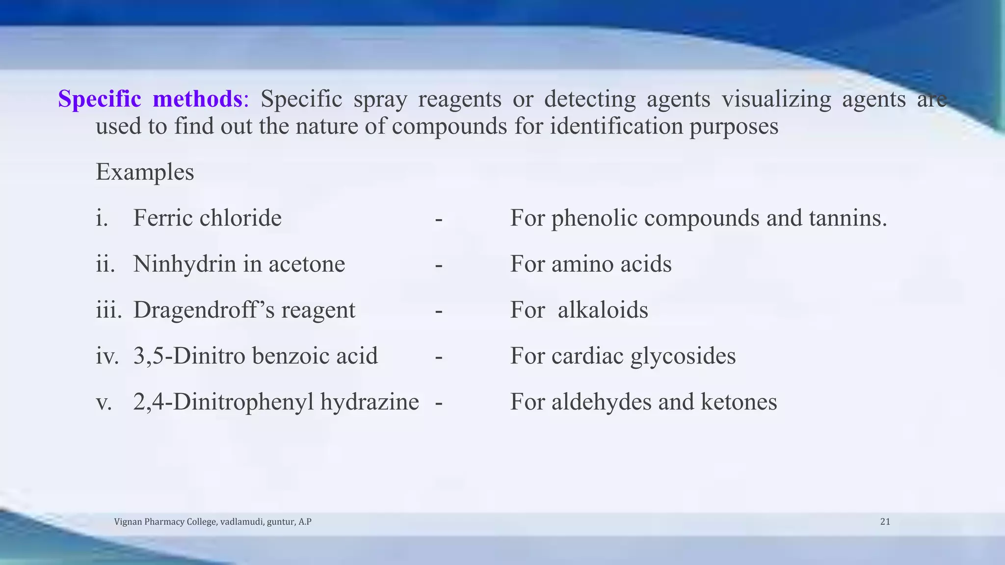 Specific methods: Specific spray reagents or detecting agents visualizing agents are
used to find out the nature of compounds for identification purposes
Examples
i. Ferric chloride - For phenolic compounds and tannins.
ii. Ninhydrin in acetone - For amino acids
iii. Dragendroff’s reagent - For alkaloids
iv. 3,5-Dinitro benzoic acid - For cardiac glycosides
v. 2,4-Dinitrophenyl hydrazine - For aldehydes and ketones
Vignan Pharmacy College, vadlamudi, guntur, A.P 21
 