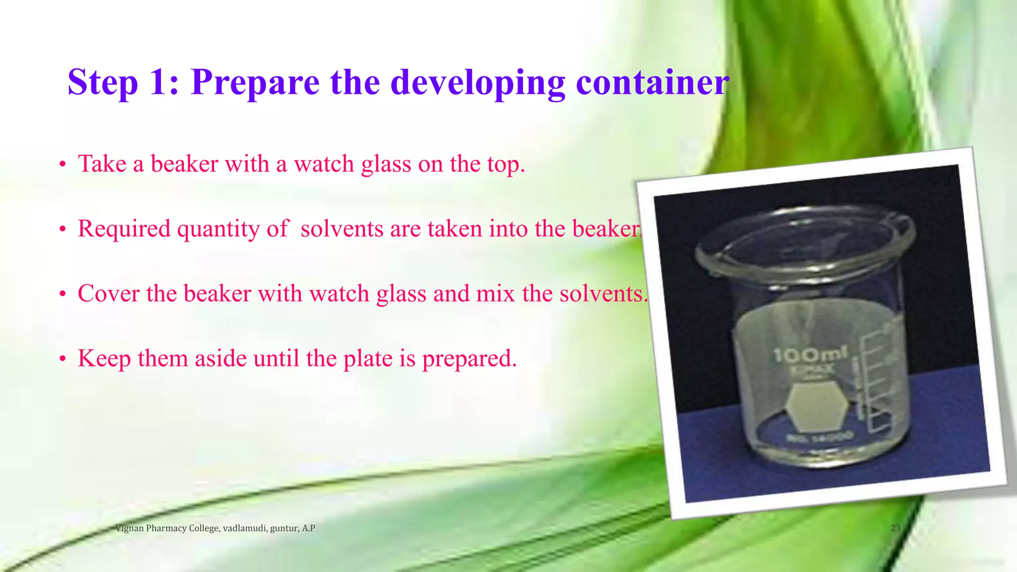 Step 1: Prepare the developing container
• Take a beaker with a watch glass on the top.
• Required quantity of solvents are taken into the beaker.
• Cover the beaker with watch glass and mix the solvents.
• Keep them aside until the plate is prepared.
Vignan Pharmacy College, vadlamudi, guntur, A.P 23
 