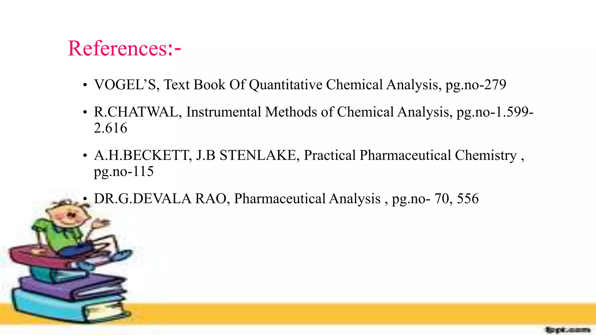References:-
• VOGEL’S, Text Book Of Quantitative Chemical Analysis, pg.no-279
• R.CHATWAL, Instrumental Methods of Chemical Analysis, pg.no-1.599-
2.616
• A.H.BECKETT, J.B STENLAKE, Practical Pharmaceutical Chemistry ,
pg.no-115
• DR.G.DEVALA RAO, Pharmaceutical Analysis , pg.no- 70, 556
 