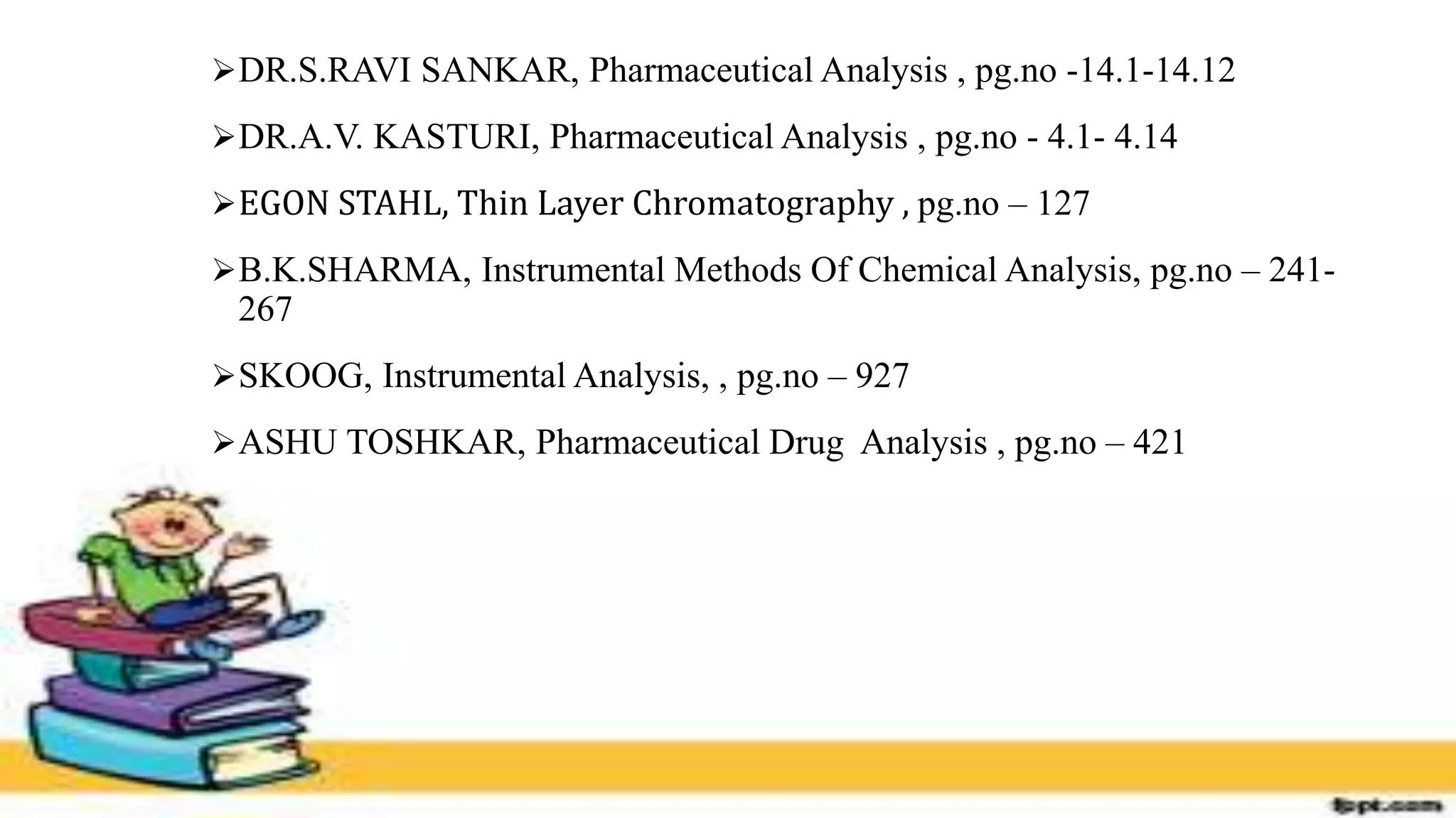 DR.S.RAVI SANKAR, Pharmaceutical Analysis , pg.no -14.1-14.12
DR.A.V. KASTURI, Pharmaceutical Analysis , pg.no - 4.1- 4.14
EGON STAHL, Thin Layer Chromatography , pg.no – 127
B.K.SHARMA, Instrumental Methods Of Chemical Analysis, pg.no – 241-
267
SKOOG, Instrumental Analysis, , pg.no – 927
ASHU TOSHKAR, Pharmaceutical Drug Analysis , pg.no – 421
 