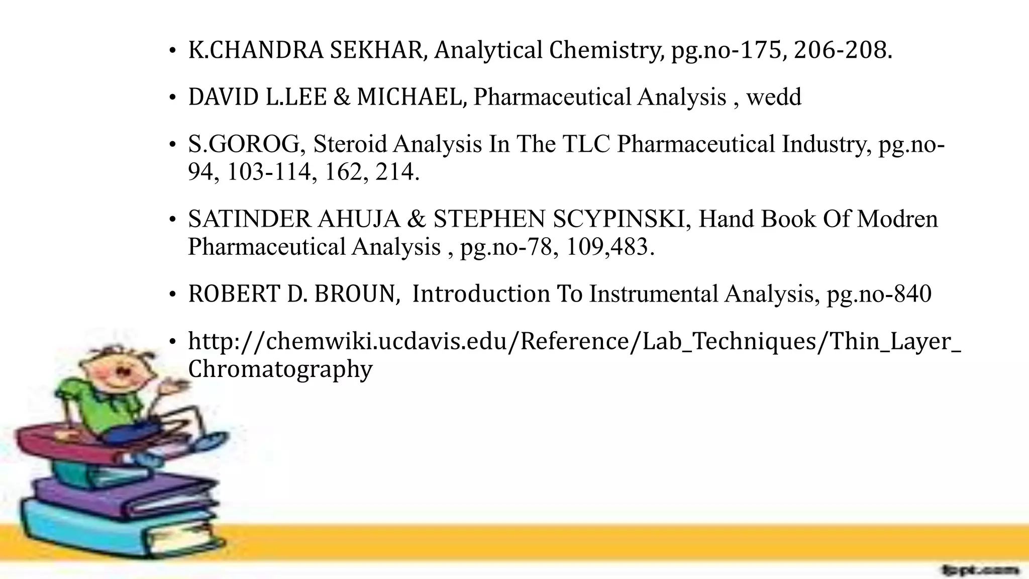 • K.CHANDRA SEKHAR, Analytical Chemistry, pg.no-175, 206-208.
• DAVID L.LEE & MICHAEL, Pharmaceutical Analysis , wedd
• S.GOROG, Steroid Analysis In The TLC Pharmaceutical Industry, pg.no-
94, 103-114, 162, 214.
• SATINDER AHUJA & STEPHEN SCYPINSKI, Hand Book Of Modren
Pharmaceutical Analysis , pg.no-78, 109,483.
• ROBERT D. BROUN, Introduction To Instrumental Analysis, pg.no-840
• http://chemwiki.ucdavis.edu/Reference/Lab_Techniques/Thin_Layer_
Chromatography
 