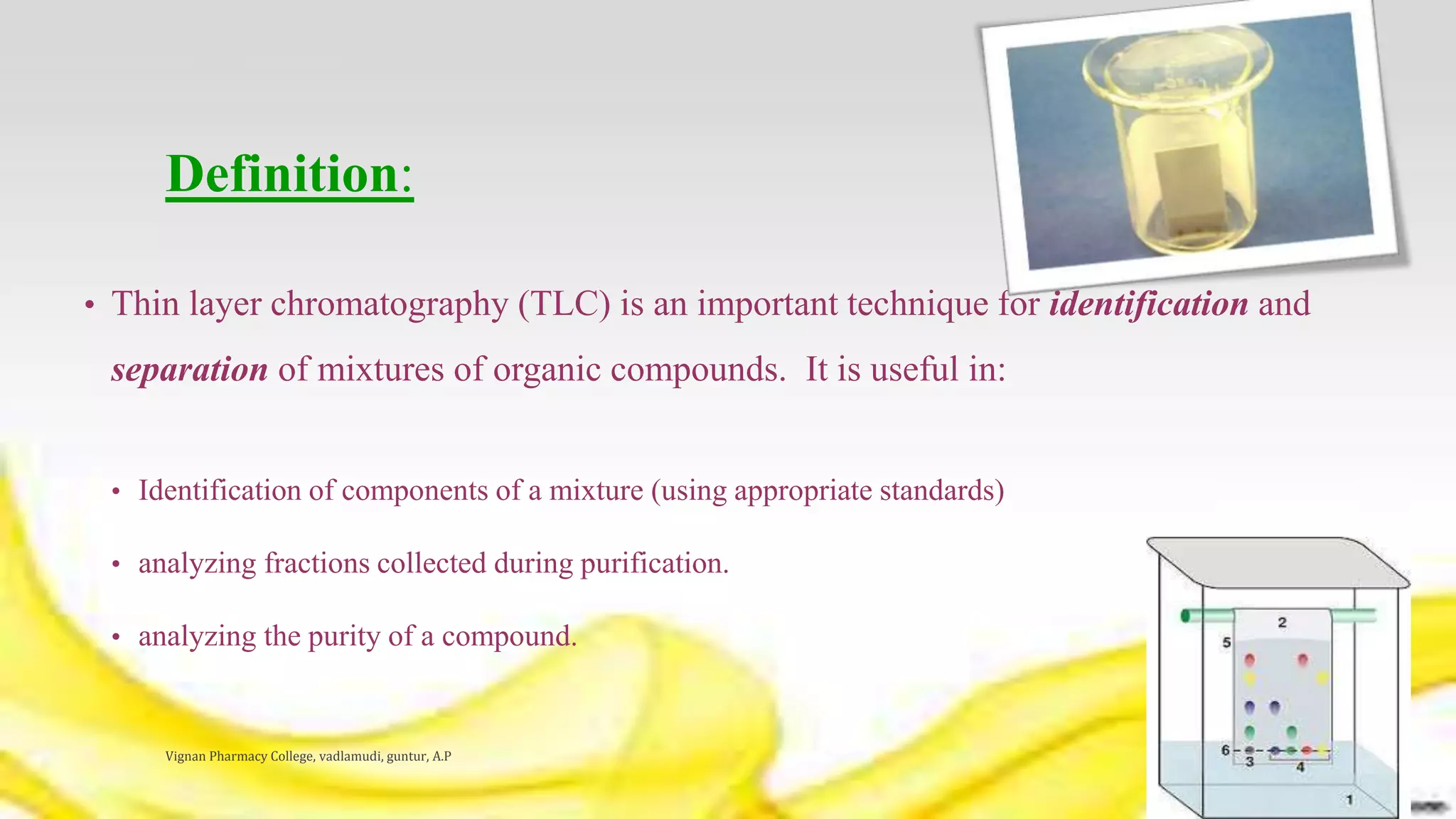 Definition:
• Thin layer chromatography (TLC) is an important technique for identification and
separation of mixtures of organic compounds. It is useful in:
• Identification of components of a mixture (using appropriate standards)
• analyzing fractions collected during purification.
• analyzing the purity of a compound.
Vignan Pharmacy College, vadlamudi, guntur, A.P 4
 
