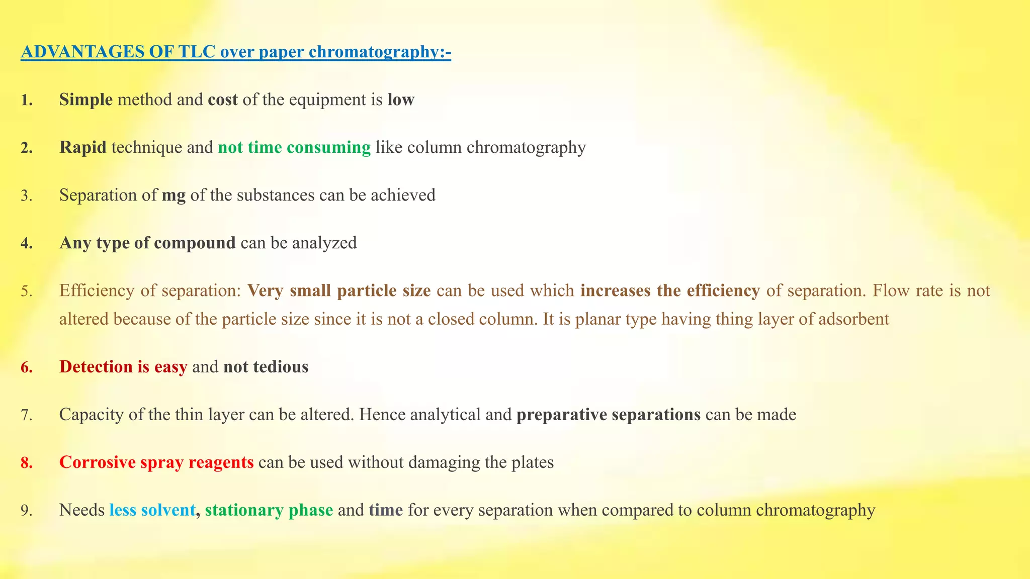 ADVANTAGES OF TLC over paper chromatography:-
1. Simple method and cost of the equipment is low
2. Rapid technique and not time consuming like column chromatography
3. Separation of mg of the substances can be achieved
4. Any type of compound can be analyzed
5. Efficiency of separation: Very small particle size can be used which increases the efficiency of separation. Flow rate is not
altered because of the particle size since it is not a closed column. It is planar type having thing layer of adsorbent
6. Detection is easy and not tedious
7. Capacity of the thin layer can be altered. Hence analytical and preparative separations can be made
8. Corrosive spray reagents can be used without damaging the plates
9. Needs less solvent, stationary phase and time for every separation when compared to column chromatography
 