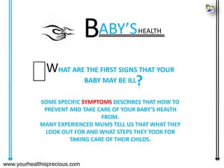 www.yourhealthisprecious.com
WHAT ARE THE FIRST SIGNS THAT YOUR
BABY MAY BE ILL
SOME SPECIFIC SYMPTOMS DESCRIBES THAT HOW TO
PREVENT AND TAKE CARE OF YOUR BABY’S HEALTH
FROM.
MANY EXPERIENCED MUMS TELL US THAT WHAT THEY
LOOK OUT FOR AND WHAT STEPS THEY TOOK FOR
TAKING CARE OF THEIR CHILDS.
?
ABY’SHEALTH
B
 