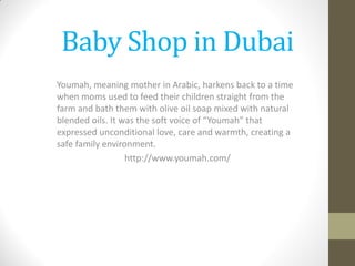 Baby Shop in Dubai
Youmah, meaning mother in Arabic, harkens back to a time
when moms used to feed their children straight from the
farm and bath them with olive oil soap mixed with natural
blended oils. It was the soft voice of “Youmah” that
expressed unconditional love, care and warmth, creating a
safe family environment.
http://www.youmah.com/
 