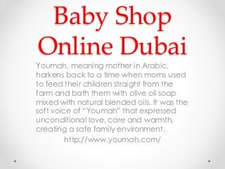 Baby Shop
Online Dubai
Youmah, meaning mother in Arabic,
harkens back to a time when moms used
to feed their children straight from the
farm and bath them with olive oil soap
mixed with natural blended oils. It was the
soft voice of “Youmah” that expressed
unconditional love, care and warmth,
creating a safe family environment.
http://www.youmah.com/
 