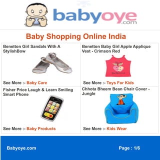 Baby Shopping Online India
Benetton Girl Sandals With A         Benetton Baby Girl Apple Applique
StylishBow                           Vest - Crimson Red




See More :- Baby Care                See More :- Toys For Kids
Fisher Price Laugh & Learn Smiling   Chhota Bheem Bean Chair Cover -
Smart Phone                          Jungle




See More :- Baby Products            See More :- Kids Wear



 Babyoye.com                                          Page : 1/6
 