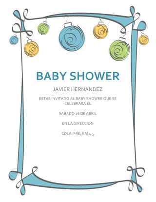 BABY SHOWER
      JAVIER HERNANDEZ
ESTAS INVITADO AL BABY SHOWER QUE SE
            CELEBRARA EL

         SABADO 26 DE ABRIL

          EN LA DIRECCION

          CDLA. FAE, KM 4.5
 
