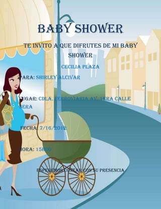 BABY SHOWER
 Te invito a que difrutes de mi baby
                   shower
                Cecilia Plaza

Para: Shirley Alcivar



Lugar: Cdla. Ferroviaria Av. 1era Calle
3era



Fecha: 7/16/2012



Hora: 15h00


       Esperemos contar con su presencia
 