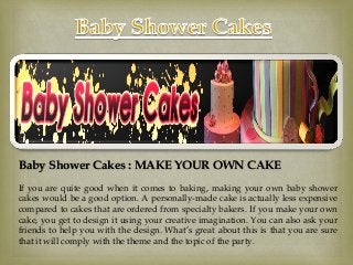 Baby Shower Cakes : MAKE YOUR OWN CAKE
If you are quite good when it comes to baking, making your own baby shower
cakes would be a good option. A personally-made cake is actually less expensive
compared to cakes that are ordered from specialty bakers. If you make your own
cake, you get to design it using your creative imagination. You can also ask your
friends to help you with the design. What’s great about this is that you are sure
that it will comply with the theme and the topic of the party.

 