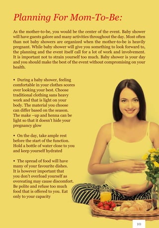As the mother-to-be, you would be the center of the event. Baby shower
will have guests galore and many activities throughout the day. Most often
than not baby showers are organized when the mother-to-be is heavily
pregnant. While baby shower will give you something to look forward to,
the planning and the event itself call for a lot of work and involvement.
It is important not to strain yourself too much. Baby shower is your day
and you should make the best of the event without compromising on your
health.
Planning For Mom-To-Be:
∞ 	During a baby shower, feeling
comfortable in your clothes scores
over looking your best. Choose
traditional clothing sans heavy
work and that is light on your
body. The material you choose
can differ based on the season.
The make –up and henna can be
light so that it doesn’t hide your
pregnancy glow
∞ 	On the day, take ample rest
before the start of the function.
Hold a bottle of water close to you
and keep yourself hydrated
∞ 	The spread of food will have
many of your favourite dishes.
It is however important that
you don’t overload yourself as
overeating may cause discomfort.
Be polite and refuse too much
food that is offered to you. Eat
only to your capacity
10
 
