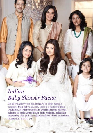 Indian
Baby Shower Facts:
Wondering how your counterparts in other regions
celebrate their baby showers? Here is a peek into their
traditions. It will be exciting to exchange ideas between
cultures to make your shower more exciting. Indeed an
interesting idea and the right time for the birth of national
integration, isn’t it? ;-)
11
 