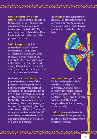 Godh Bharaai or Godh
Bharai means ‘filling-the-lap’ of
the mother-to-be with blessings
and gifts. Traditionally godh
bharai is celebrated with elders
placing gifts of cash and jewellery,
fruits and cash on the lap of the
pregnant woman
Valaikaappu which is
the traditional baby shower
celebration in Tamilnadu is
celebrated by stacking valayals
(bangles) on the hands of the
mother-to-be. These bangles are
not removed until labour. And
during labour they are removed
one by one to take the lady’s mind
off the pain of contractions
In the Gujrati Shrimant, the
junior brothers-in-law of the
pregnant woman gently press
her cheek to leave imprints of
vermillion. In our culture, the lil
bro-in-law is treated as a son. By
gently caressing the sister-in-law,
the brother-in-law reminds her
not to forget her pseudo son, just
because she is going to give birth
to her own child soon. The lady in
turn gives her brother-in-law gifts
to reaffirm her affection for him
and reminding him of his duties
of a soon-to-be uncle
In Shaad or the Bengali baby
shower, the pregnant woman is
served her favourite delicacies.
The idea is that a happy tummy
mommy will make for a happy
baby
Seemantham performed
by the south Indian Hindu
families is a religious
ceremony. A special paste
is made with tender banyan
leaves and poured into the
nostril of the pregnant woman
with a silk cloth. This is
supposed to confer immunity
upon the baby
Dohal Jevan celebrated in
Maharashtra literally means to
satisfy the food cravings of the
pregnant woman.
12
 