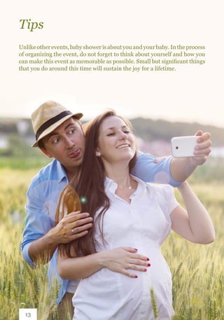 Unlikeotherevents,babyshowerisaboutyouandyourbaby.Intheprocess
of organizing the event, do not forget to think about yourself and how you
can make this event as memorable as possible. Small but significant things
that you do around this time will sustain the joy for a lifetime.
Tips
13
 