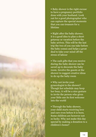 ∞ Baby shower is the right excuse
to have a pregnancy portfolio
done with your husband. Look
out for a good photographer who
can capture the special moments
that you can treasure for a
lifetime
∞ Right after the baby shower,
it is a good idea to plan a short
getaway or vacation before the
baby arrives. This will be the last
trip the two of you can take before
the baby comes and helps a great
deal to take your mind off the
stress of labour
∞ The cash gifts that you receive
during the baby shower can be
saved up to decorate the baby
room. Involve the guests at the
shower to suggest creative ideas
to do up the baby room
∞ Why not invite your
gynecologist to the shower?
Though her schedule may keep
her busy, it will be a nice gesture
to invite the person who gives
your little one its first welcome
into the world
∞ Through the baby shower,
your child starts receiving love
and care even before it is born.
Some children are however not
so lucky. Why not make this day
special by making a donation to a
children’s home?
14
 