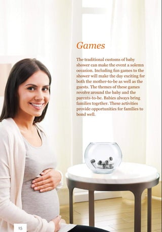 The traditional customs of baby
shower can make the event a solemn
occasion. Including fun games to the
shower will make the day exciting for
both the mother-to-be as well as the
guests. The themes of these games
revolve around the baby and the
parents-to-be. Babies always bring
families together. These activities
provide opportunities for families to
bond well.
Games
15
 