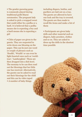 ∞ The gender guessing game
is commonly played during
traditional godh bharai
ceremonies. The pregnant lady
is asked to pick a wrapped sweet
that could either be a pedha or a
barfi. It is believed that a pedha
means she is expecting a boy and
a barfi means she is expecting a
girl
∞ Chits of paper are given to the
guests. They are requested to
write down one blessing on the
paper. This can be just one word
or couple of phrases such as
‘Health’, ‘Wealth’ or can even be
light-hearted ones such as ‘world-
tour’, ‘Lamborghini’. These are
then dropped into a fish bowl.
The mommy to be can then read
out the blessings that her little
one has received. Alternatively,
the guests can be asked to read
out their blessings for the child
and this can be video taped
∞ A number of baby things
including diapers, bottles, and
pacifiers are laid out on a tray.
The guests are allowed to have
one look and the tray is covered.
The guests are then made to
recall the items and make a list of
them
∞ Participants are given baby
dolls and other material such as
diapers, baby powders, clothes
and so on. They are asked to
dress up the dolls in the shortest
time possible
16
 