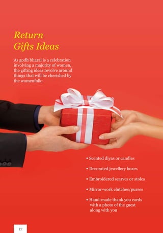 As godh bharai is a celebration
involving a majority of women,
the gifting ideas revolve around
things that will be cherished by
the womenfolk:
Return
Gifts Ideas
∞ Scented diyas or candles
∞ Decorated jewellery boxes
∞ Embroidered scarves or stoles
∞ Mirror-work clutches/purses
∞ Hand-made thank you cards 		
	 with a photo of the guest 		
	 along with you
17
 