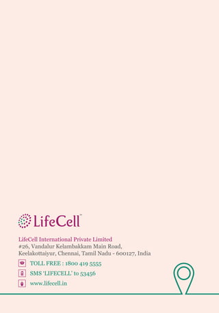 LifeCell International Private Limited
#26, Vandalur Kelambakkam Main Road,
Keelakottaiyur, Chennai, Tamil Nadu - 600127, India
	 TOLL FREE : 1800 419 5555
	 SMS ‘LIFECELL’ to 53456
	www.lifecell.in
 