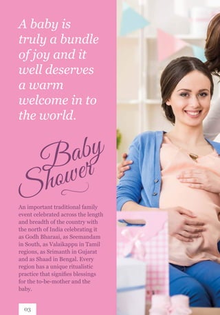 A baby is
truly a bundle
of joy and it
well deserves
a warm
welcome in to
the world.
An important traditional family
event celebrated across the length
and breadth of the country with
the north of India celebrating it
as Godh Bharaai, as Seemandam
in South, as Valaikappu in Tamil
regions, as Srimanth in Gujarat
and as Shaad in Bengal. Every
region has a unique ritualistic
practice that signifies blessings
for the to-be-mother and the
baby.
03
 