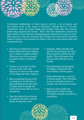Traditional celebrations of baby shower call for a lot of guests and
the mother-to-be is the center of attention. Though this is a low-key
celebration, there are many things that families must take into account
before they organize the shower. This is the first celebration around the
baby and the event will leave behind pleasant memories for years to come.
Baby shower is also the occasion that will give the mom-to-be a positive
frame of mind as she prepares for labour. Here are some tips to plan and
manage the day:
∞ 	The time of celebration of godh 	
	 bharai differs between cultures. 	
	 Try to choose a public holiday. 	
	 This way none of your guests 	
	 can find excuses to miss the 		
	event
∞ 	Choose a venue that is close 		
	 to your home. This will 		
	 help you cut down on the stress 	
	 of traveling and other logistics
∞ 	Start preparing the guest list 	
	 a month prior to the date of 		
	 the godh bharaai so that there 	
	 is ample time to design the 		
	 invite and ensure that no one is 	
	 missed out
∞ 	Take the help of your friends 	
	 to organize the décor and the 	
	 theme during the event
∞ 	Delegate. Make specific task 		
	 lists for the husband, the close 	
	 friend and the relatives in the 	
	 family. This will ensure that 		
	 there is only little for you to 		
	handle
∞ 	Start planning and shopping 	
	 for things required for the 		
	 event theme and the games
∞ 	Start collecting the e-mail ids 	
	 of all the guests. This will make 	
	 it easy to send the invites in 		
	 one go, once the invite is ready
∞ 	Shop for return gifts and 		
	 plan ahead to take the help 		
	 of friends or family members to 	
	 wrap them
06
 