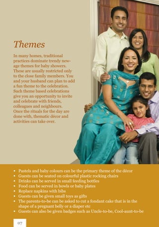 In many homes, traditional
practices dominate trendy new-
age themes for baby showers.
These are usually restricted only
to the close family members. You
and your husband can plan to add
a fun theme to the celebration.
Such theme based celebrations
give you an opportunity to invite
and celebrate with friends,
colleagues and neighbours.
Once the rituals for the day are
done with, thematic décor and
activities can take over.
Themes
∞ 	 Pastels and baby colours can be the primary theme of the décor
∞ 	 Guests can be seated on colourful plastic rocking chairs
∞ 	 Drinks can be served in small feeding bottles
∞ 	 Food can be served in bowls or baby plates
∞ 	 Replace napkins with bibs
∞ 	 Guests can be given small toys as gifts
∞ 	 The parents-to-be can be asked to cut a fondant cake that is in the 		
	 shape of a pregnant belly or a diaper etc
∞ 	 Guests can also be given badges such as Uncle-to-be, Cool-aunt-to-be
07
 