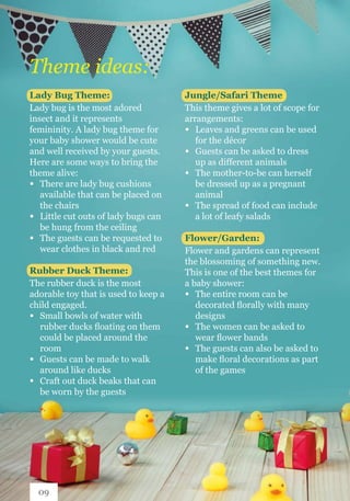 Theme ideas:
Lady Bug Theme:
Lady bug is the most adored
insect and it represents
femininity. A lady bug theme for
your baby shower would be cute
and well received by your guests.
Here are some ways to bring the
theme alive:
∞ 	 There are lady bug cushions 		
	 available that can be placed on 	
	 the chairs
∞ 	 Little cut outs of lady bugs can 	
	 be hung from the ceiling
∞ 	 The guests can be requested to 	
	 wear clothes in black and red
Rubber Duck Theme:
The rubber duck is the most
adorable toy that is used to keep a
child engaged.
∞ 	 Small bowls of water with 		
	 rubber ducks floating on them 	
	 could be placed around the 		
	room
∞ 	 Guests can be made to walk 		
	 around like ducks
∞ 	 Craft out duck beaks that can 	
	 be worn by the guests
Jungle/Safari Theme:
This theme gives a lot of scope for
arrangements:
∞ 	 Leaves and greens can be used 	
	 for the décor
∞ 	 Guests can be asked to dress 	
	 up as different animals
∞ 	 The mother-to-be can herself 	
	 be dressed up as a pregnant 		
	animal
∞ 	 The spread of food can include 	
	 a lot of leafy salads
Flower/Garden:
Flower and gardens can represent
the blossoming of something new.
This is one of the best themes for
a baby shower:
∞ 	 The entire room can be 		
	 decorated florally with many 	
	designs
∞ 	 The women can be asked to 		
	 wear flower bands
∞ 	 The guests can also be asked to 	
	 make floral decorations as part 	
	 of the games
09
 