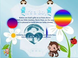 Babies are God’s gifts to us from above.
With our little monkey, Ronin Paez, on the way
 we’re pleased to invite you our baby shower




Hosted by proud Grandparents Mark and Annette Paez,
      Catrina Angel, and Aunts Letty and Grace
 