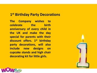 1st Birthday Party Decorations
The Company wishes to
celebrate the birth
anniversary of every child in
the UK and make the day
special for parents with their
discount offers. 1st birthday
party decorations, will also
include new designs on
cupcake stands and high chair
decorating kit for little girls.
 