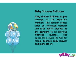 Baby Shower Balloons
baby shower balloons to pay
homage to all expectant
mothers. This decision comes
after an increased demand
and sales figures enjoyed by
the company in its previous
financial quarter. The
appealing designs like Gender
reveal, Monkey baby shower
and many others.
 