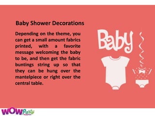 Baby Shower Decorations
Depending on the theme, you
can get a small amount fabrics
printed, with a favorite
message welcoming the baby
to be, and then get the fabric
buntings string up so that
they can be hung over the
mantelpiece or right over the
central table.
 
