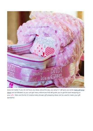 It
does not matter if you do not have any ideas about the way you wrap it. I will give you some baby gift wrap
ideas can be followed so you can get many references that will guide you to get the best wrapping on
your gifts. Here are the list of creative baby shower gift wrapping ideas can be used to make your gift
wonderful.
 