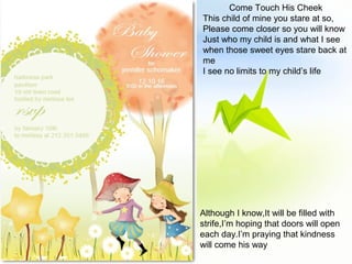 Come Touch His Cheek
This child of mine you stare at so,
Please come closer so you will know
Just who my child is and what I see
when those sweet eyes stare back at
me
I see no limits to my child’s life
Although I know,It will be filled with
strife,I’m hoping that doors will open
each day.I’m praying that kindness
will come his way
 