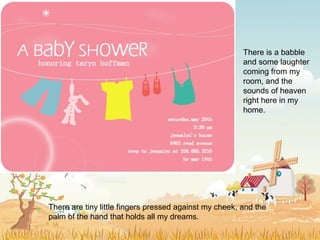 There are tiny little fingers pressed against my cheek, and the
palm of the hand that holds all my dreams.
There is a babble
and some laughter
coming from my
room, and the
sounds of heaven
right here in my
home.
 