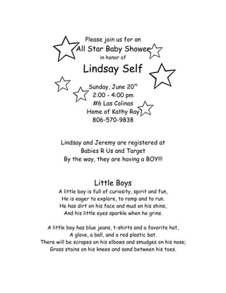 Please join us for an
              All Star Baby Shower
                         in honor of

                  Lindsay Self
                   Sunday, June 20th
                    2:00 - 4:00 pm
                     #6 Las Colinas
                   Home of Kathy Ray
                    806-570-9838


        Lindsay and Jeremy are registered at
               Babies R Us and Target
         By the way, they are having a BOY!!!



                       Little Boys
       A little boy is full of curiosity, spirit and fun,
        He is eager to explore, to romp and to run.
       He has dirt on his face and mud on his shins,
         And his little eyes sparkle when he grins.

  A little boy has blue jeans, t-shirts and a favorite hat,
            A glove, a ball, and a red plastic bat.
There will be scrapes on his elbows and smudges on his nose;
   Grass stains on his knees and sand between his toes.
 